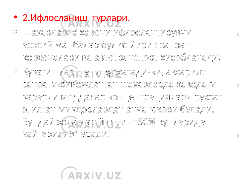 • 2.Ифлосланиш турлари. • Шахарларда хавони ифлослантирувчи асосий манбалар булиб йирик саноат корхоналари ва автотранспорт хисобланади. • Кузатишлар шуни курсатади-ки, аксарият саноати ривожланган шахарларда хаводаги зарарли моддалар концентрациялари рухсат этилган микдорлардан анча юкори булади. Бундай холатлар йилнинг 50% кунларида кайтарилиб туради. 