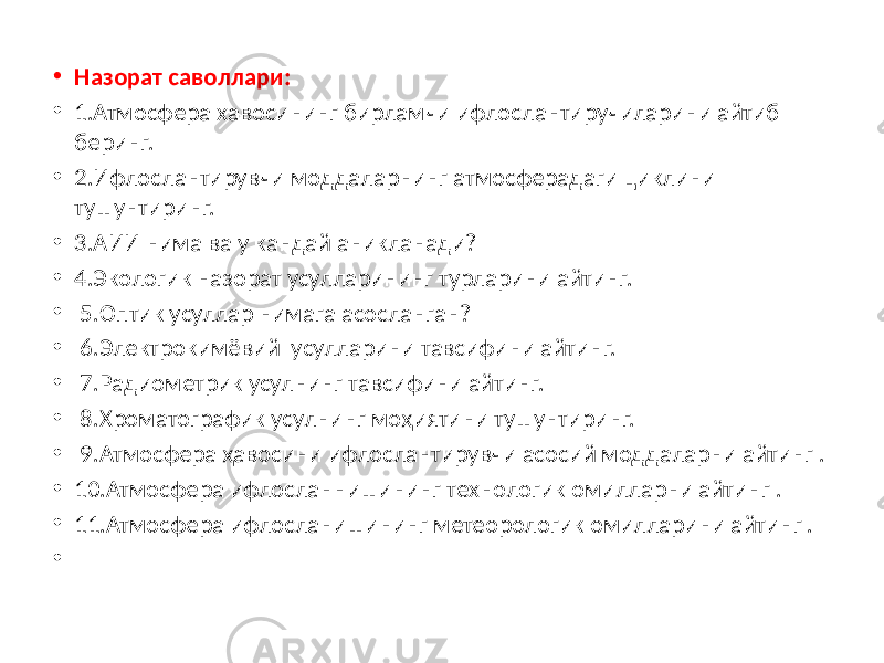 • Назорат саволлари: • 1.Атмосфера хавосининг бирламчи ифлослантиручиларини айтиб беринг. • 2.Ифлослантирувчи моддаларнинг атмосферадаги циклини тушунтиринг. • 3.АИИ нима ва у кандай аникланади? • 4.Экологик назорат усулларининг турларини айтинг. • 5.Оптик усуллар нимага асосланган? • 6.Электрокимёвий усулларини тавсифини айтинг. • 7.Радиометрик усулнинг тавсифини айтинг. • 8.Хроматографик усулнинг моҳиятини тушунтиринг. • 9.Атмосфера ҳавосини ифлослантирувчи асосий моддаларни айтинг . • 10.Атмосфера ифлосланнишининг технологик омилларни айтинг . • 11.Атмосфера ифлосланишининг метеорологик омилларини айтинг . • 