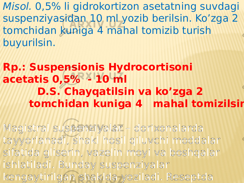 Misol. 0,5% li gidrokortizon asetatning suvdagi suspenziyasidan 10 ml yozib berilsin. Ko’zga 2 tomchidan kuniga 4 mahal tomizib turish buyurilsin. Rp.: Suspensionis Hydrocortisoni acetatis 0,5% - 10 ml D.S. Chayqatilsin va ko’zga 2 tomchidan kuniga 4 mahal tomizilsin. Magistral suspenziyalar – dorixonalarda tayyorlanadi, shakl hosil qiluvchi moddalar sifatida gliserin, vazelin moyi va boshqalar ishlatiladi. Bunday suspenziyalar kengaytirilgan shaklda yoziladi. Reseptda suspenziyalar tarkibiga kiruvchi barcha ingredientlar va ularning miqdori yoziladi, so’ngra M.f. “suspension” va D.S. yoziladi. 