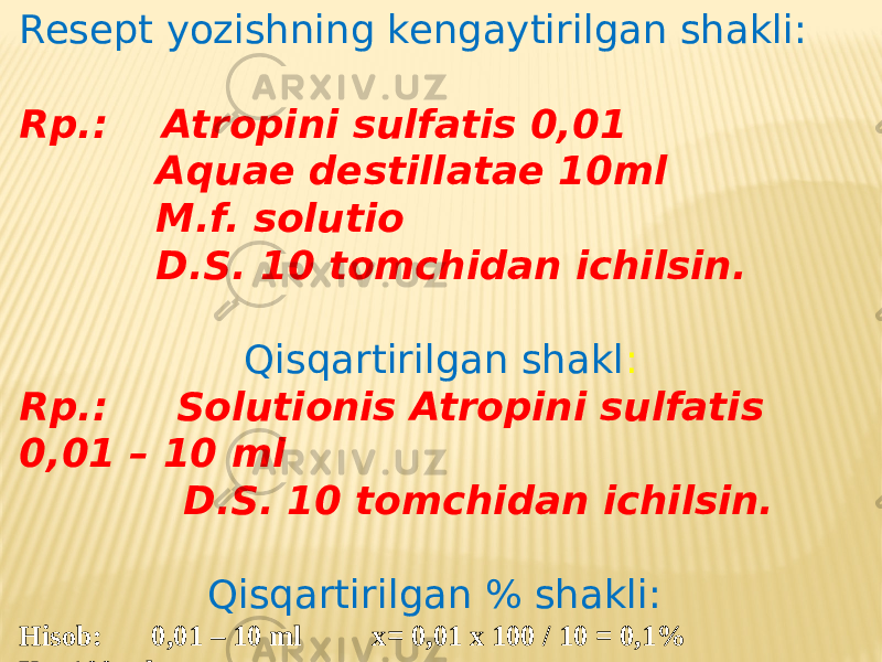 Resept yozishning kengaytirilgan shakli: Rp.: Atropini sulfatis 0,01 Aquae destillatae 10ml M.f. solutio D.S. 10 tomchidan ichilsin. Qisqartirilgan shakl : Rp.: Solutionis Atropini sulfatis 0,01 – 10 ml D.S. 10 tomchidan ichilsin. Qisqartirilgan % shakli:   Hisob: 0,01 – 10 ml x= 0,01 x 100 / 10 = 0,1% X – 100 ml 