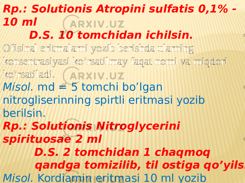 Rp.: Solutionis Atropini sulfatis 0,1% - 10 ml D.S. 10 tomchidan ichilsin. Ofisinal eritmalarni yozib berishda ularning konsentrasiyasi ko’rsatilmay faqat nomi va miqdori ko’rsatiladi. Misol. md = 5 tomchi bo’lgan nitrogliserinning spirtli eritmasi yozib berilsin. Rp.: Solutionis Nitroglycerini spirituosae 2 ml D.S. 2 tomchidan 1 chaqmoq qandga tomizilib, til ostiga qo’yilsin. Misol. Kordiamin eritmasi 10 ml yozib berilsin.10 tomchidan ichish uchun buyurilsin. Rp.: Cordiamini 10 ml D.S. 10 tomchidan ichishga buyurilsin . 