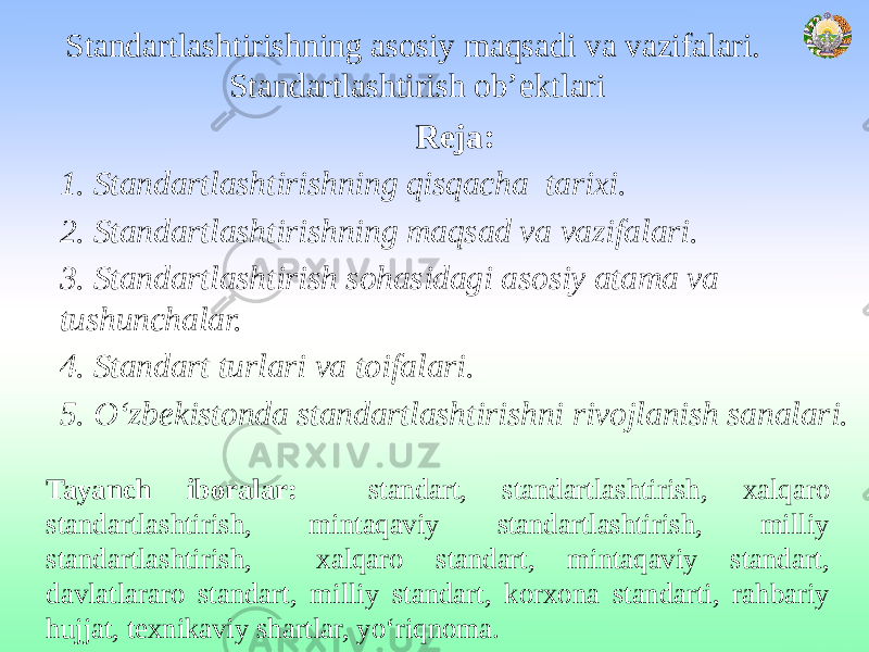 Standartlashtirishning asosiy maqsadi va vazifalari. Standartlashtirish ob’ektlari Reja: 1. Standartlashtirishning qisqacha tarixi. 2. Standartlashtirishning maqsad va vazifalari. 3. Standartlashtirish sohasidagi asosiy atama va tushunchalar. 4. Standart turlari va toifalari. 5. O‘zbekistonda standartlashtirishni rivojlanish sanalari. Tayanch iboralar: standart, standartlashtirish, xalqaro standartlashtirish, mintaqaviy standartlashtirish, milliy standartlashtirish, xalqaro standart, mintaqaviy standart, davlatlararo standart, milliy standart, korxona standarti, rahbariy hujjat, texnikaviy shartlar, yo‘riqnoma. 