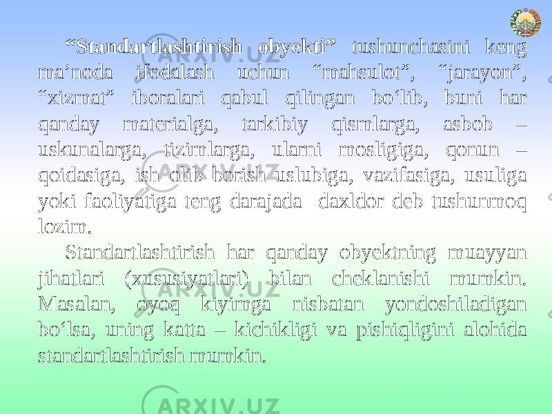 “ Standartlashtirish obyekti” tushunchasini keng ma’noda ifodalash uchun “mahsulot”, “jarayon”, “xizmat” iboralari qabul qilingan bo‘lib, buni har qanday materialga, tarkibiy qismlarga, asbob – uskunalarga, tizimlarga, ularni mosligiga, qonun – qoidasiga, ish olib borish uslubiga, vazifasiga, usuliga yoki faoliyatiga teng darajada daxldor deb tushunmoq lozim. Standartlashtirish har qanday obyektning muayyan jihatlari (xususiyatlari) bilan cheklanishi mumkin. Masalan, oyoq kiyimga nisbatan yondoshiladigan bo‘lsa, uning katta – kichikligi va pishiqligini alohida standartlashtirish mumkin. 