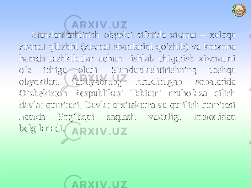 Standartlashtirish obyekti sifatida xizmat – xalqqa xizmat qilishni (xizmat shartlarini qo‘shib) va korxona hamda tashkilotlar uchun ishlab chiqarish xizmatini o‘z ichiga oladi. Standartlashtirishning boshqa obyektlari faoliyatining biriktirilgan sohalarida O‘zbekiston Respublikasi Tabiatni muhofaza qilish davlat qumitasi, Davlat arxitektura va qurilish qumitasi hamda Sog‘liqni saqlash vazirligi tomonidan belgilanadi. 