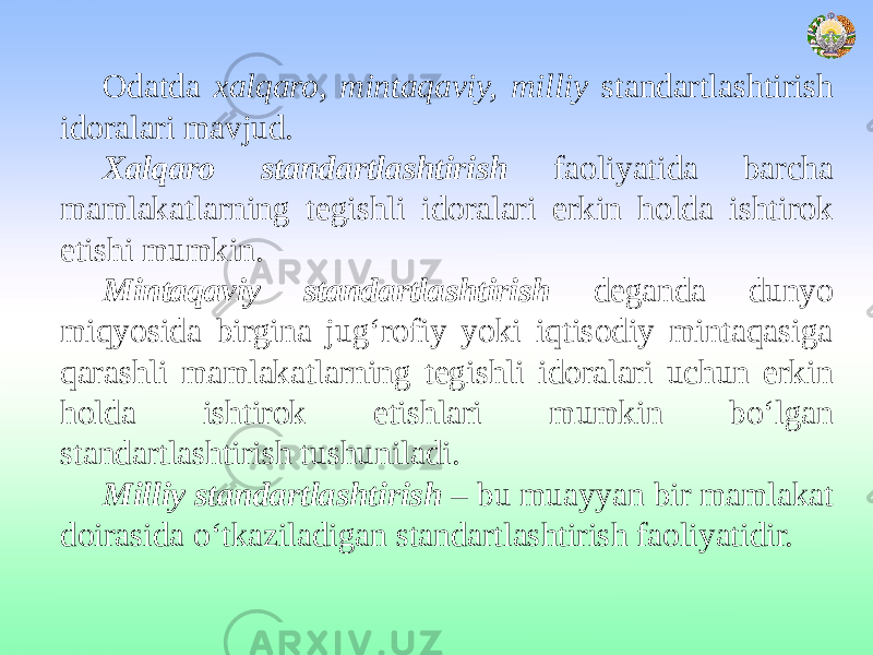 Odatda xalqaro, mintaqaviy, milliy standartlashtirish idoralari mavjud. Xalqaro standartlashtirish faoliyatida barcha mamlakatlarning tegishli idoralari erkin holda ishtirok etishi mumkin. Mintaqaviy standartlashtirish deganda dunyo miqyosida birgina jug‘rofiy yoki iqtisodiy mintaqasiga qarashli mamlakatlarning tegishli idoralari uchun erkin holda ishtirok etishlari mumkin bo‘lgan standartlashtirish tushuniladi. Milliy standartlashtirish – bu muayyan bir mamlakat doirasida o‘tkaziladigan standartlashtirish faoliyatidir. 