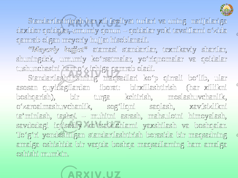 Standartlashtirish har xil faoliyat turlari va uning natijalariga daxldor qoidalar, umumiy qonun – qoidalar yoki tavsiflarni o‘zida qamrab olgan meyoriy hujjat hisoblanadi. “ Meyoriy hujjat” atamasi standartlar, texnikaviy shartlar, shuningdek, umumiy ko‘rsatmalar, yo‘riqnomalar va qoidalar tushunchasini ham o‘z ichiga qamrab oladi. Standartlashtirishning maqsadlari ko‘p qirrali bo‘lib, ular asosan quyidagilardan iborat: birxillashtirish (har xillikni boshqarish), bir turga keltirish, moslashuvchanlik, o‘zaroalmashuvchanlik, sog‘liqni saqlash, xavfsizlikni ta’minlash, tashqi – muhitni asrash, mahsulotni himoyalash, savdodagi iqtisodiy ko‘rsatkichlarni yaxshilash va boshqalar. To‘g‘ri yondoshilgan standartlashtirish borasida bir maqsadning amalga oshishida bir vaqtda boshqa maqsadlarning ham amalga oshishi mumkin. 