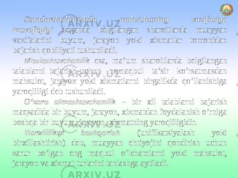 Standartlashtirishda mahsulotning vazifasiga muvofiqligi deganda belgilangan sharoitlarda muayyan vazifalarini buyum, jarayon yoki xizmatlar tomonidan bajarish qobiliyati tushuniladi. Moslashuvchanlik esa, ma’um sharoitlarda belgilangan talablarni bajarish uchun nomaqbul ta’sir ko‘rsatmasdan mahsulot, jarayon yoki xizmatlarni birgalikda qo‘llanishiga yaroqliligi deb tushuniladi. O‘zaro almashuvchanlik – bir xil talablarni bajarish maqsadida bir buyum, jarayon, xizmatdan foydalanish o‘rniga boshqa bir buyum, jarayon, xizmatning yaroqliligidir. Harxillikni boshqarish (unifikatsiyalash yoki birxillashtirish) deb, muayyan ehtiyojini qondirish uchun zarur bo‘lgan eng maqbul o‘lchamlarni yoki mahsulot, jarayon va xizmat turlarini tanlashga aytiladi. 