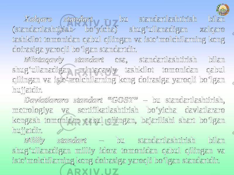  Xalqaro standart – bu standartlashtirish bilan (standartlashtirish bo‘yicha) shug‘ullanadigan xalqaro tashkilot tomonidan qabul qilingan va iste’molchilarning keng doirasiga yaroqli bo‘lgan standartdir. Mintaqaviy standart esa, standartlashtirish bilan shug‘ullanadigan mintaqaviy tashkilot tomonidan qabul qilingan va iste’molchilarning keng doirasiga yaroqli bo‘lgan hujjatdir. Davlatlararo standart “GOST” – bu standartlashtirish, metrologiya va sertifikatlashtirish bo‘yicha davlatlararo kengash tomonidan qabul qilingan, bajarilishi shart bo‘lgan hujjatdir. Milliy standart – bu standartlashtirish bilan shug‘ullanadigan milliy idora tomonidan qabul qilingan va iste’molchilarning keng doirasiga yaroqli bo‘lgan standartdir. 