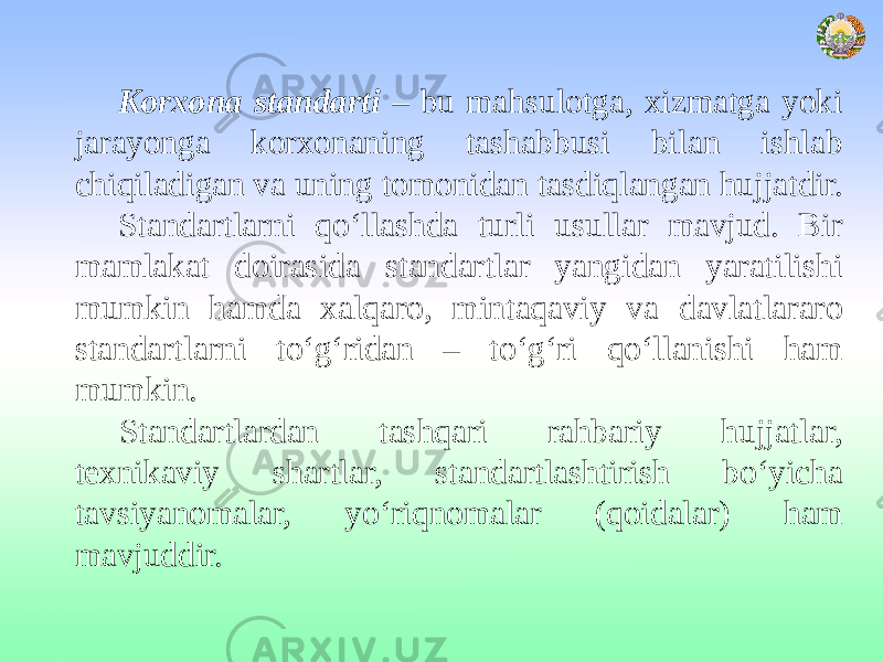 Korxona standarti – bu mahsulotga, xizmatga yoki jarayonga korxonaning tashabbusi bilan ishlab chiqiladigan va uning tomonidan tasdiqlangan hujjatdir. Standartlarni qo‘llashda turli usullar mavjud. Bir mamlakat doirasida standartlar yangidan yaratilishi mumkin hamda xalqaro, mintaqaviy va davlatlararo standartlarni to‘g‘ridan – to‘g‘ri qo‘llanishi ham mumkin. Standartlardan tashqari rahbariy hujjatlar, texnikaviy shartlar, standartlashtirish bo‘yicha tavsiyanomalar, yo‘riqnomalar (qoidalar) ham mavjuddir. 