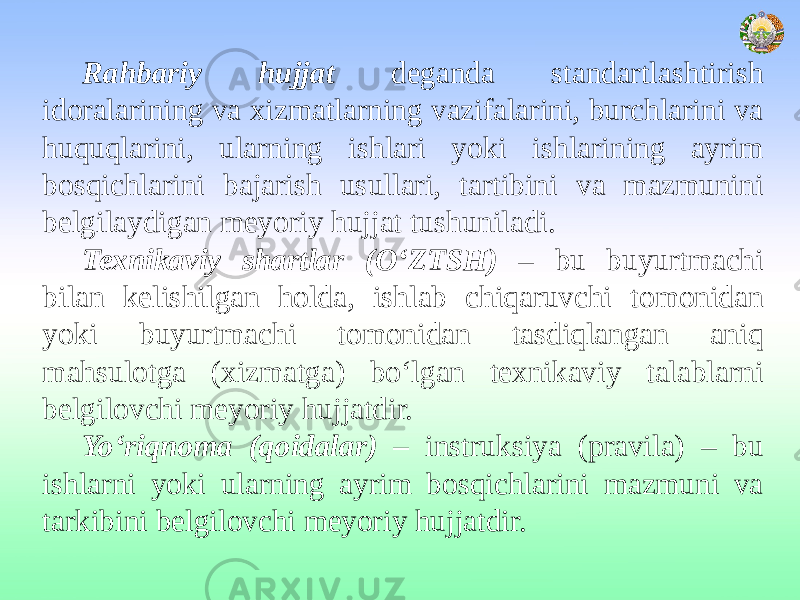 Rahbariy hujjat deganda standartlashtirish idoralarining va xizmatlarning vazifalarini, burchlarini va huquqlarini, ularning ishlari yoki ishlarining ayrim bosqichlarini bajarish usullari, tartibini va mazmunini belgilaydigan meyoriy hujjat tushuniladi. Texnikaviy shartlar (O‘ZTSH) – bu buyurtmachi bilan kelishilgan holda, ishlab chiqaruvchi tomonidan yoki buyurtmachi tomonidan tasdiqlangan aniq mahsulotga (xizmatga) bo‘lgan texnikaviy talablarni belgilovchi meyoriy hujjatdir. Yo‘riqnoma (qoidalar) – instruksiya (pravila) – bu ishlarni yoki ularning ayrim bosqichlarini mazmuni va tarkibini belgilovchi meyoriy hujjatdir. 