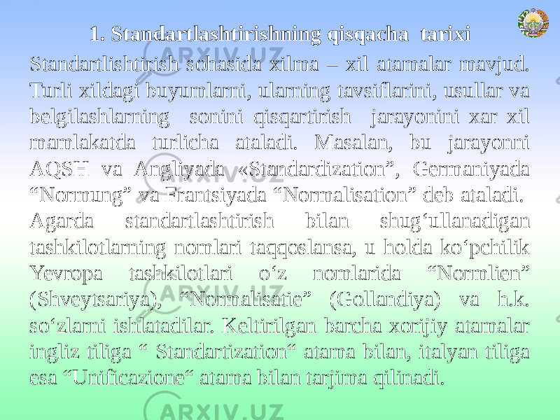 1. Standartlashtirishning qisqacha tarixi Standartlishtirish sohasida xilma – xil atamalar mavjud. Turli xildagi buyumlarni, ularning tavsiflarini, usullar va belgilashlarning sonini qisqartirish jarayonini xar xil mamlakatda turlicha ataladi. Masalan, bu jarayonni AQSH va Angliyada «Standardization”, Germaniyada “Normung” va Frantsiyada “Normalisation” deb ataladi. Agarda standartlashtirish bilan shug‘ullanadigan tashkilotlarning nomlari taqqoslansa, u holda ko‘pchilik Yevropa tashkilotlari o‘z nomlarida “Normlien” (Shveytsariya), “Normalisatie” (Gollandiya) va h.k. so‘zlarni ishlatadilar. Keltirilgan barcha xorijiy atamalar ingliz tiliga “ Standartization“ atama bilan, italyan tiliga esa “Unificazione“ atama bilan tarjima qilinadi. 