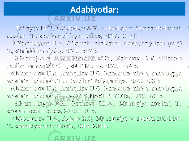 Adabiyotlar: 1.To‘rayev M.U. Yo‘ldashev A.X. va boshqalar Standartlashtirish asoslari. T., «Barkamol fayz media», 2017. -312 b . 2.Nazarbayeva B.A. O‘lchash asboblarini konstruksiyalash (o‘.q) T., «Tafakkur avlodi», 2020. -392 b. 3.Mamajonov A.A., Sattorov M.O., Xakimov D.V. O‘lchash usullari va vositalari. T., «NIF MSH», 2020. -254 b. 4.Maxmonov U.A. Amirqulov U.O. Standartlashtirish, metrologiya va sifatni baholash. T., «Excellent Polygraphy», 2020.-293 b 5.Maxmonov U.A. Amirqulov U.O. Standartlashtirish, metrologiya va sifatni baholash. T., «VORIS-NASHRIYOT», 2019.-287 b. 6.Ismatullayev P.R., Qodirova SH.A., Metrolgiya asoslari, T., «Asian Book House», 2020.-290 b. 7.Maxmonov U.A., Azizov R.Q. Metrologiya va standartlashtirish. T., «Adabiyot uchqunlari», 2018.-234 b. 