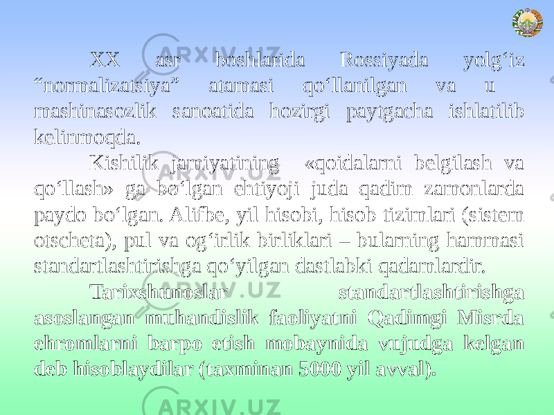 XX asr boshlarida Rossiyada yolg‘iz “normalizatsiya” atamasi qo‘llanilgan va u mashinasozlik sanoatida hozirgi paytgacha ishlatilib kelinmoqda. Kishilik jamiyatining «qoidalarni belgilash va qo‘llash» ga bo‘lgan ehtiyoji juda qadim zamonlarda paydo bo‘lgan. Alifbe, yil hisobi, hisob tizimlari (sistem otscheta), pul va og‘irlik birliklari – bularning hammasi standartlashtirishga qo‘yilgan dastlabki qadamlardir. Tarixshunoslar standartlashtirishga asoslangan muhandislik faoliyatni Qadimgi Misrda ehromlarni barpo etish mobaynida vujudga kelgan deb hisoblaydilar (taxminan 5000 yil avval). 