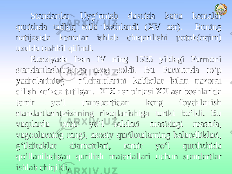 Standartlar Uyg‘onish davrida katta kemalar qurishda tadbiq etila boshlandi (XV asr). Buning natijasida kemalar ishlab chiqarilishi potok(oqim) usulda tashkil qilindi. Rossiyada Ivan IV ning 1535 yildagi Farmoni standartlashtirishga asos soldi. Bu Farmonda to‘p yadrolarining o‘lchamlarini kalibrlar bilan nazorat qilish ko‘zda tutilgan. XIX asr o‘rtasi XX asr boshlarida temir yo‘l transportidan keng foydalanish standartlashtirishning rivojlanishiga turtki bo‘ldi. Bu vaqtlarda temir yo‘l relslari orasidagi masofa, vagonlarning rangi, asosiy qurilmalarning balandliklari, g‘ildiraklar diametrlari, temir yo‘l qurilishida qo‘llaniladigan qurilish materiallari uchun standartlar ishlab chiqildi. 