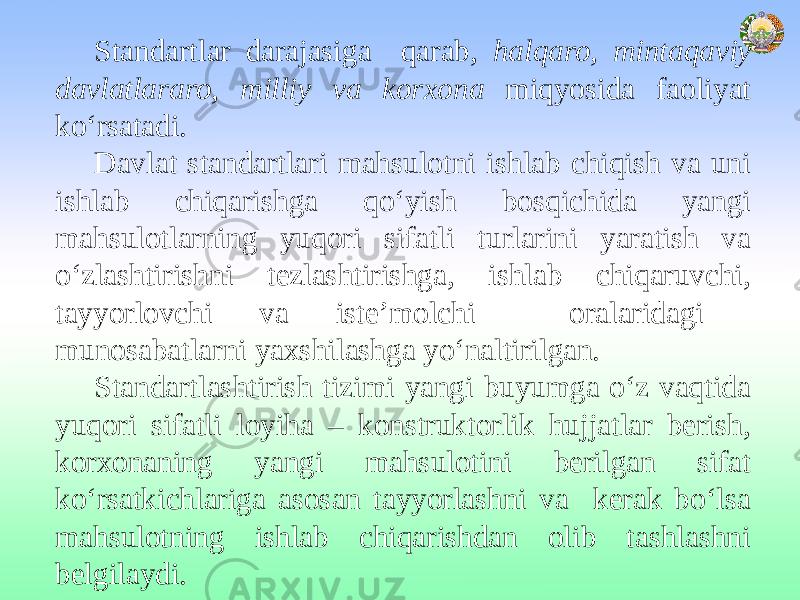 Standartlar darajasiga qarab, halqaro, mintaqaviy davlatlararo, milliy va korxona miqyosida faoliyat ko‘rsatadi. Davlat standartlari mahsulotni ishlab chiqish va uni ishlab chiqarishga qo‘yish bosqichida yangi mahsulotlarning yuqori sifatli turlarini yaratish va o‘zlashtirishni tezlashtirishga, ishlab chiqaruvchi, tayyorlovchi va iste’molchi oralaridagi munosabatlarni yaxshilashga yo‘naltirilgan. Standartlashtirish tizimi yangi buyumga o‘z vaqtida yuqori sifatli loyiha – konstruktorlik hujjatlar berish, korxonaning yangi mahsulotini berilgan sifat ko‘rsatkichlariga asosan tayyorlashni va kerak bo‘lsa mahsulotning ishlab chiqarishdan olib tashlashni belgilaydi. 