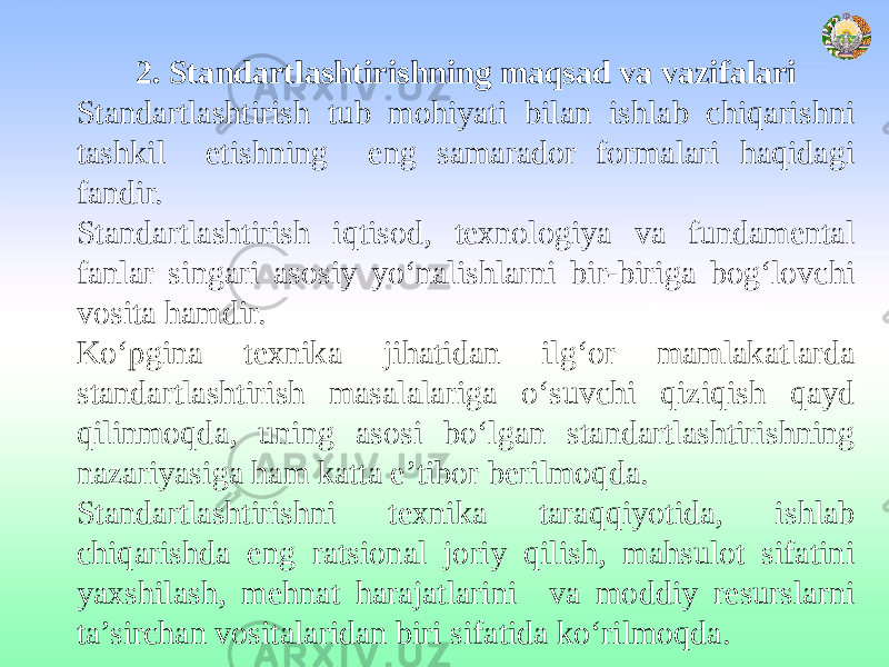 2. Standartlashtirishning maqsad va vazifalari Standartlashtirish tub mohiyati bilan ishlab chiqarishni tashkil etishning eng samarador formalari haqidagi fandir. Standartlashtirish iqtisod, texnologiya va fundamental fanlar singari asosiy yо‘nalishlarni bir-biriga bog‘lovchi vosita hamdir. Kо‘pgina texnika jihatidan ilg‘or mamlakatlarda standartlashtirish masalalariga о‘suvchi qiziqish qayd qilinmoqda, uning asosi bо‘lgan standartlashtirishning nazariyasiga ham katta e’tibor berilmoqda. Standartlashtirishni texnika taraqqiyotida, ishlab chiqarishda eng ratsional joriy qilish, mahsulot sifatini yaxshilash, mehnat harajatlarini va moddiy resurslarni ta’sirchan vositalaridan biri sifatida kо‘rilmoqda. 