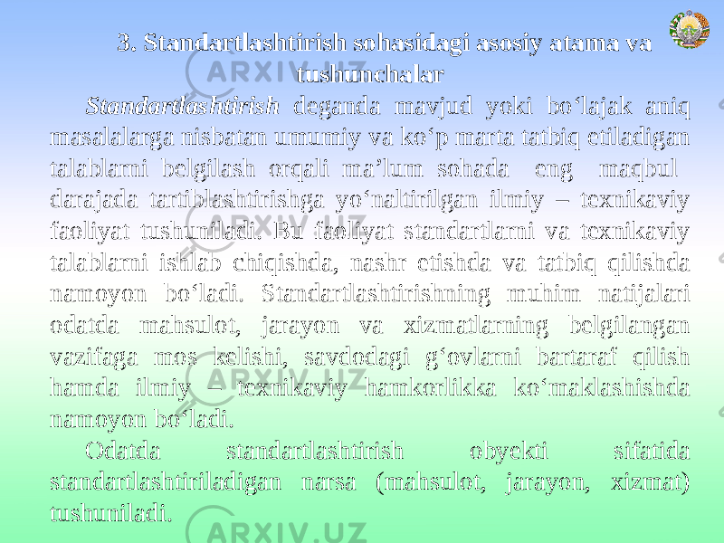 3. Standartlashtirish sohasidagi asosiy atama va tushunchalar Standartlashtirish deganda mavjud yoki bo‘lajak aniq masalalarga nisbatan umumiy va ko‘p marta tatbiq etiladigan talablarni belgilash orqali ma’lum sohada eng maqbul darajada tartiblashtirishga yo‘naltirilgan ilmiy – texnikaviy faoliyat tushuniladi. Bu faoliyat standartlarni va texnikaviy talablarni ishlab chiqishda, nashr etishda va tatbiq qilishda namoyon bo‘ladi. Standartlashtirishning muhim natijalari odatda mahsulot, jarayon va xizmatlarning belgilangan vazifaga mos kelishi, savdodagi g‘ovlarni bartaraf qilish hamda ilmiy – texnikaviy hamkorlikka ko‘maklashishda namoyon bo‘ladi. Odatda standartlashtirish obyekti sifatida standartlashtiriladigan narsa (mahsulot, jarayon, xizmat) tushuniladi. 