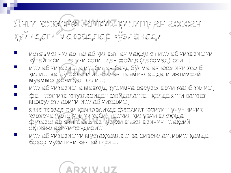 Янги корхона ташкил қилишдан асосан қуйидаги мақсадлар кўзланади:  истеъмолчилар талаб қилаётган маҳсулот ишлаб чиқаришни кўпайтириш ва уни сотишдан фойда (даромад) олиш;  ишлаб чиқаришга иш билан банд бўлмаган аҳолини жалб қилиш ва шу орқали иш билан таъминлашдаги ижтимоий муаммоларни ҳал қилиш;  ишлаб чиқаришга мавжуд қушимча ресурсларни жалб қилиш;  фан-техника ютуқларидан фойдаланган ҳолда янги саноат маҳсулотларини ишлаб чиқариш;  якка тарзда ёки ҳамкорликда фаолият юритиш учун кичик корхона (ўртоқчилик каби) ташкил қилувчи алоҳида фуқаролар ёки шахслар гуруҳи аъзоларининг шаҳсий эҳтиёжларини қондириш;  ишлаб чиқаришни мустаҳкамлаш ва ривожлантириш ҳамда бозор муҳитини кенгайтириш. 