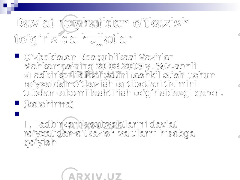 Davlat ro&#39;yhatidan o&#39;tkazish to&#39;g&#39;risida hujjatlar  O‘zbekiston Respublikasi Vazirlar Mahkamasining 20.08.2003 y. 357-sonli «Tadbirkorlik faoliyatini tashkil etish uchun ro‘yxatdan o‘tkazish tartibotlari tizimini tubdan takomillashtirish to‘g‘risida»gi qarori.  (ko‘chirma)  II. Tadbirkorlik subyektlarini davlat ro‘yxatidan o‘tkazish va ularni hisobga qo‘yish 