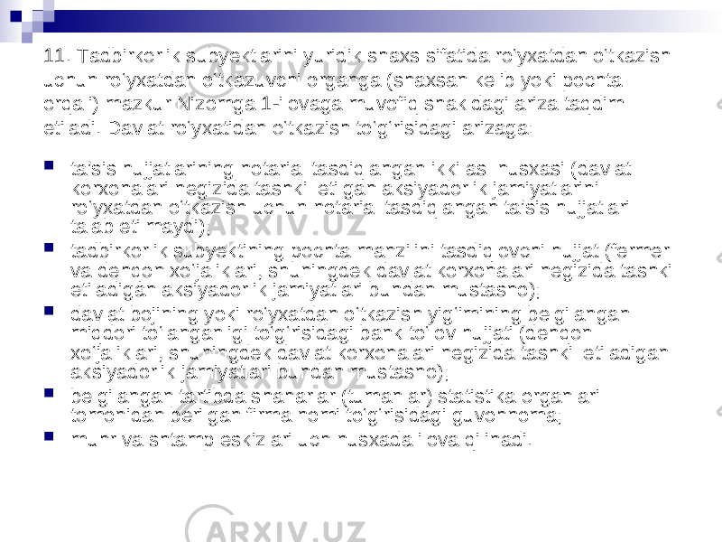 11. Tadbirkorlik subyektlarini yuridik shaxs sifatida ro‘yxatdan o‘tkazish uchun ro‘yxatdan o‘tkazuvchi organga (shaxsan kelib yoki pochta orqali) mazkur Nizomga 1-ilovaga muvofiq shakldagi ariza taqdim etiladi. Davlat ro‘yxatidan o‘tkazish to‘g‘risidagi arizaga:  ta’sis hujjatlarining notarial tasdiqlangan ikki asl nusxasi (davlat korxonalari negizida tashkil etilgan aksiyadorlik jamiyatlarini ro‘yxatdan o‘tkazish uchun notarial tasdiqlangan ta’sis hujjatlari talab etilmaydi);  tadbirkorlik subyektining pochta manzilini tasdiqlovchi hujjat (fermer va dehqon xo‘jaliklari, shuningdek davlat korxonalari negizida tashkil etiladigan aksiyadorlik jamiyatlari bundan mustasno);  davlat bojining yoki ro‘yxatdan o‘tkazish yig‘imining belgilangan miqdori to‘langanligi to‘g‘risidagi bank to‘lov hujjati (dehqon xo‘jaliklari, shuningdek davlat korxonalari negizida tashkil etiladigan aksiyadorlik jamiyatlari bundan mustasno);  belgilangan tartibda shaharlar (tumanlar) statistika organlari tomonidan berilgan firma nomi to‘g‘risidagi guvohnoma;  muhr va shtamp eskizlari uch nusxada ilova qilinadi. 