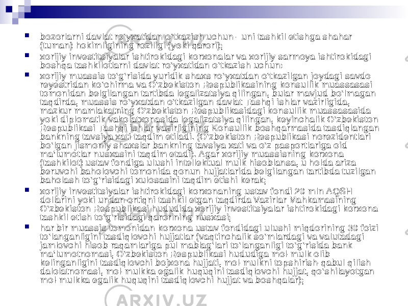  bozorlarni davlat ro‘yxatidan o‘tkazish uchun - uni tashkil etishga shahar (tuman) hokimligining roziligi (yoki qarori);  xorijiy investitsiyalar ishtirokidagi korxonalar va xorijiy sarmoya ishtirokidagi boshqa tashkilotlarni davlat ro‘yxatidan o‘tkazish uchun:  xorijiy muassis to‘g‘risida yuridik shaxs ro‘yxatdan o‘tkazilgan joydagi savdo reyestridan ko‘chirma va O‘zbekiston Respublikasining konsullik muassasasi tomonidan belgilangan tartibda legalizatsiya qilingan, bular mavjud bo‘lmagan taqdirda, muassis ro‘yxatdan o‘tkazilgan davlat Tashqi ishlar vazirligida, mazkur mamlakatning O‘zbekiston Respublikasidagi konsullik muassasasida yoki diplomatik vakolatxonasida legalizatsiya qilingan, keyinchalik O‘zbekiston Respublikasi Tashqi ishlar vazirligining Konsullik boshqarmasida tasdiqlangan bankning tavsiya xati taqdim etiladi. (O‘zbekiston Respublikasi norezidentlari bo‘lgan jismoniy shaxslar bankning tavsiya xati va o‘z pasportlariga oid ma’lumotlar nusxasini taqdim etadi). Agar xorijiy muassisning korxona (tashkilot) ustav fondiga ulushi intellektual mulk hisoblansa, u holda ariza beruvchi baholovchi tomonida qonun hujjatlarida belgilangan tartibda tuzilgan baholash to‘g‘risidagi xulosasini taqdim etishi kerak;  xorijiy investitsiyalar ishtirokidagi korxonaning ustav fondi 20 mln AQSH dollarini yoki undan ortiqni tashkil etgan taqdirda Vazirlar Mahkamasining O‘zbekiston Respublikasi hududida xorijiy investitsiyalar ishtirokidagi korxona tashkil etish to‘g‘risidagi qarorining nusxasi;  har bir muassis tomonidan korxona ustav fondidagi ulushi miqdorining 30 foizi to‘langanligini tasdiqlovchi hujjatlar (vaqtinchalik so‘mlardagi va valutadagi jamlovchi hisob raqamlariga pul mablag‘lari to‘langanligi to‘g‘risida bank ma’lumotnomasi, O‘zbekiston Respublikasi hududiga mol-mulk olib kelinganligini tasdiqlovchi bojxona hujjati, mol-mulkni topshirish-qabul qilish dalolatnomasi, mol-mulkka egalik huquqini tasdiqlovchi hujjat, qo‘shilayotgan mol-mulkka egalik huquqini tasdiqlovchi hujjat va boshqalar); 