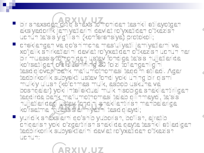  bir shaxsdan ortiq shaxs tomonidan tashkil etilayotgan aksiyadorlik jamiyatlarini davlat ro‘yxatidan o‘tkazish uchun ta’sis yig‘ilishi (konferensiya) protokoli;  cheklangan va qo‘shimcha mas’uliyatli jamiyatlarni va xo‘jalik shirkatlarini davlat ro‘yxatidan o‘tkazish uchun har bir muassis tomonidan ustav fondiga ta’sis hujjatlarida ko‘rsatilgan o‘z ulushining 30 foizi to‘langanligini tasdiqlovchi bank ma’lumotnomasi taqdim etiladi. Agar tadbirkorlik subyekti ustav fondi yoki uning bir qismi mulkiy ulush (ko‘chmas mulk, asbob-uskuna va boshqalar) yoki intellektual mulk hisobiga shakllantirilgan taqdirda bank ma’lumotnomasi talab qilinmaydi, ta’sis hujjatlaridagi ustav fondini shakllantirish manbalariga ko‘rsatma muassislar niyatini tasdiqlaydi;  yuridik shaxslarni qo‘shib yuborish, bo‘lish, ajratib chiqarish yoki o‘zgartirish shaklida qayta tashkil etiladigan tadbirkorlik subyektlarini davlat ro‘yxatidan o‘tkazish uchun: 