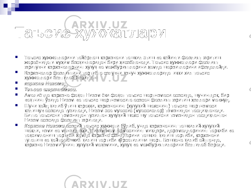 Таъсис ҳужжатлари  Таъсис ҳужжатларини тайёрлаш корхонани ташкил этиш ва кейинги фаолият юритиш жараёнидаги муҳим босқичларидан бири ҳисобланади. Таъсис ҳужжатлари фаолият юритувчи корхоналарнинг ҳуқуқ ва мажбуриятларини ҳамда шароитларини ифодалайди.  Корхоналар фаолиятини тартибга солувчи қонун ҳужжатларида икки хил таъсис ҳужжатлари белгилаб берилган:  корхона Низоми;  Таъсис шартномаси.  Амалиётда корхона фақат Низом ёки фақат таъсис шартномаси асосида, шунингдек, бир вақтнинг ўзида Низом ва таъсис шартномасига асосан фаолият юритиш ҳоллари мавжуд.  Шуни қайд қилиб ўтиш керакки, корхонанинг (ҳуқуқий шахснинг) таъсис шартномаси келишув асосида тузилади, Низом эса муассис (муассислар) томонидан тасдиқланади. Битта таъсисчи томонидан тузилган ҳуқуқий шахс шу таъсисчи томонидан тасдиқланган Низом асосида фаолият юритади.  Корхона Низоми асосий таъсис ҳужжати бўлиб, унда корхонанинг ташкилий-ҳуқуқий шакли, номи ва манзилгоҳи, Низом жамғармасининг миқдори, даромадларининг таркиби ва тақсимланиш тартиби ҳамда корхона фондларини ташкил қилиш тартиби, корхонани тугатиш ва қайта ташкил қилиш тартиби кўрсатилиши шарт. Бошқача қилиб айтганда, корхона Низоми унинг ҳуқуқий мақомини, ҳуқуқ ва мажбуриятиларини белгилаб беради. 