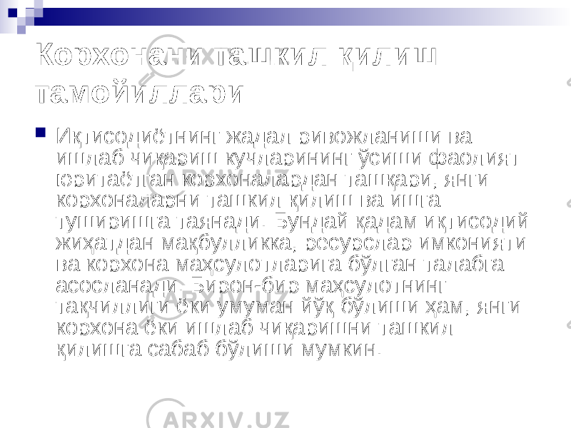 Корхонани ташкил қилиш тамойиллари  Иқтисодиётнинг жадал ривожланиши ва ишлаб чиқариш кучларининг ўсиши фаолият юритаётган корхоналардан ташқари, янги корхоналарни ташкил қилиш ва ишга туширишга таянади. Бундай қадам иқтисодий жиҳатдан мақбулликка, ресурслар имконияти ва корхона маҳсулотларига бўлган талабга асосланади. Бирон-бир маҳсулотнинг тақчиллиги ёки умуман йўқ бўлиши ҳам, янги корхона ёки ишлаб чиқаришни ташкил қилишга сабаб бўлиши мумкин. 