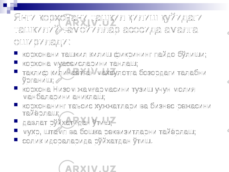 Янги корхонани ташкил қилиш қуйидаги ташкилий тамойиллар асосида амалга оширилади:  корхонани ташкил қилиш фикрининг пайдо бўлиши;  корхона муассисларини танлаш;  таклиф қилинаётган маҳсулотга бозордаги талабни ўрганиш;  корхона Низом жамғармасини тузиш учун молия манбаларини аниқлаш;  корхонанинг таъсис ҳужжатлари ва бизнес-режасини тайёрлаш;  давлат рўйхатидан ўтиш;  муҳр, штамп ва бошқа реквизитларни тайёрлаш;  солиқ идораларида рўйхатдан ўтиш. 