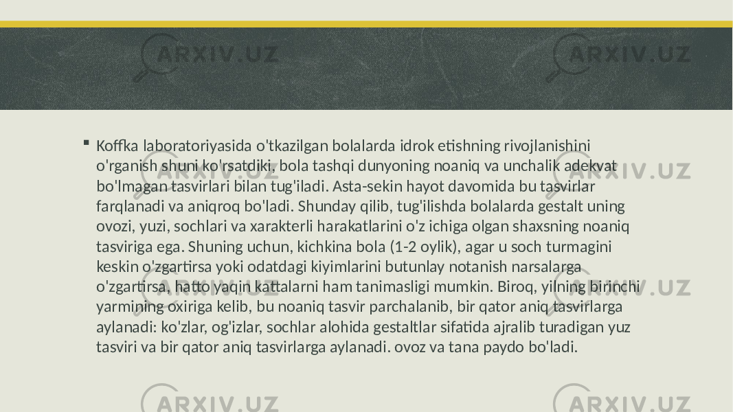  Koffka laboratoriyasida o&#39;tkazilgan bolalarda idrok etishning rivojlanishini o&#39;rganish shuni ko&#39;rsatdiki, bola tashqi dunyoning noaniq va unchalik adekvat bo&#39;lmagan tasvirlari bilan tug&#39;iladi. Asta-sekin hayot davomida bu tasvirlar farqlanadi va aniqroq bo&#39;ladi. Shunday qilib, tug&#39;ilishda bolalarda gestalt uning ovozi, yuzi, sochlari va xarakterli harakatlarini o&#39;z ichiga olgan shaxsning noaniq tasviriga ega. Shuning uchun, kichkina bola (1-2 oylik), agar u soch turmagini keskin o&#39;zgartirsa yoki odatdagi kiyimlarini butunlay notanish narsalarga o&#39;zgartirsa, hatto yaqin kattalarni ham tanimasligi mumkin. Biroq, yilning birinchi yarmining oxiriga kelib, bu noaniq tasvir parchalanib, bir qator aniq tasvirlarga aylanadi: ko&#39;zlar, og&#39;izlar, sochlar alohida gestaltlar sifatida ajralib turadigan yuz tasviri va bir qator aniq tasvirlarga aylanadi. ovoz va tana paydo bo&#39;ladi. 