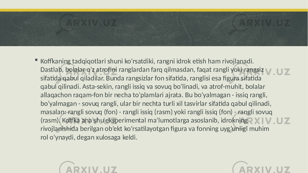  Koffkaning tadqiqotlari shuni ko&#39;rsatdiki, rangni idrok etish ham rivojlanadi. Dastlab, bolalar o&#39;z atrofini ranglardan farq qilmasdan, faqat rangli yoki rangsiz sifatida qabul qiladilar. Bunda rangsizlar fon sifatida, ranglisi esa figura sifatida qabul qilinadi. Asta-sekin, rangli issiq va sovuq bo&#39;linadi, va atrof-muhit, bolalar allaqachon raqam-fon bir necha to&#39;plamlari ajrata. Bu bo&#39;yalmagan - issiq rangli, bo&#39;yalmagan - sovuq rangli, ular bir nechta turli xil tasvirlar sifatida qabul qilinadi, masalan: rangli sovuq (fon) - rangli issiq (rasm) yoki rangli issiq (fon) - rangli sovuq (rasm). Koffka ana shu eksperimental ma’lumotlarga asoslanib, idrokning rivojlanishida berilgan ob’ekt ko’rsatilayotgan figura va fonning uyg’unligi muhim rol o’ynaydi, degan xulosaga keldi. 