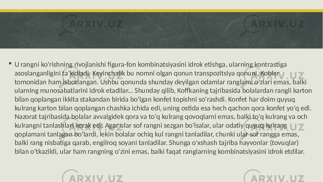  U rangni ko&#39;rishning rivojlanishi figura-fon kombinatsiyasini idrok etishga, ularning kontrastiga asoslanganligini ta&#39;kidladi. Keyinchalik bu nomni olgan qonun transpozitsiya qonuni, Kohler tomonidan ham isbotlangan. Ushbu qonunda shunday deyilgan odamlar ranglarni o&#39;zlari emas, balki ularning munosabatlarini idrok etadilar... Shunday qilib, Koffkaning tajribasida bolalardan rangli karton bilan qoplangan ikkita stakandan birida bo&#39;lgan konfet topishni so&#39;rashdi. Konfet har doim quyuq kulrang karton bilan qoplangan chashka ichida edi, uning ostida esa hech qachon qora konfet yo&#39;q edi. Nazorat tajribasida bolalar avvalgidek qora va to‘q kulrang qovoqlarni emas, balki to‘q kulrang va och kulrangni tanlashlari kerak edi. Agar ular sof rangni sezgan bo&#39;lsalar, ular odatiy quyuq kulrang qoplamani tanlagan bo&#39;lardi, lekin bolalar ochiq kul rangni tanladilar, chunki ular sof rangga emas, balki rang nisbatiga qarab, engilroq soyani tanladilar. Shunga o&#39;xshash tajriba hayvonlar (tovuqlar) bilan o&#39;tkazildi, ular ham rangning o&#39;zini emas, balki faqat ranglarning kombinatsiyasini idrok etdilar. 