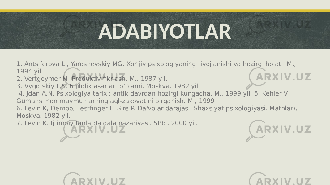 ADABIYOTLAR 1. Antsiferova LI, Yaroshevskiy MG. Xorijiy psixologiyaning rivojlanishi va hozirgi holati. M., 1994 yil. 2. Vertgeymer M. Produktiv fikrlash. M., 1987 yil. 3. Vygotskiy L.S. 6 jildlik asarlar to&#39;plami, Moskva, 1982 yil. 4. Jdan A.N. Psixologiya tarixi: antik davrdan hozirgi kungacha. M., 1999 yil. 5. Kehler V. Gumansimon maymunlarning aql-zakovatini o&#39;rganish. M., 1999 6. Levin K, Dembo, Festfinger L, Sire P. Da&#39;volar darajasi. Shaxsiyat psixologiyasi. Matnlar), Moskva, 1982 yil. 7. Levin K. Ijtimoiy fanlarda dala nazariyasi. SPb., 2000 yil. 