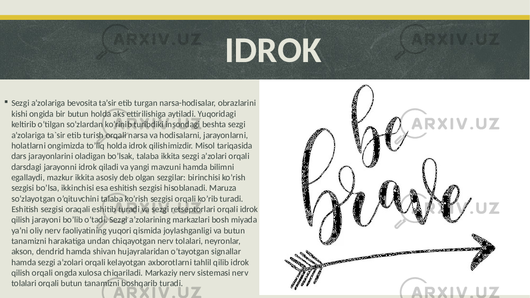  IDROK  Sezgi a’zolariga bevosita ta’sir etib turgan narsa-hodisalar, obrazlarini kishi ongida bir butun holda aks ettirilishiga aytiladi. Yuqoridagi keltirib o’tilgan so’zlardan ko’rinib turibdiki insondagi beshta sezgi a’zolariga ta`sir etib turish orqali narsa va hodisalarni, jarayonlarni, holatlarni ongimizda to’liq holda idrok qilishimizdir. Misol tariqasida dars jarayonlarini oladigan bo’lsak, talaba ikkita sezgi a’zolari orqali darsdagi jarayonni idrok qiladi va yangi mavzuni hamda bilimni egallaydi, mazkur ikkita asosiy deb olgan sezgilar: birinchisi ko’rish sezgisi bo’lsa, ikkinchisi esa eshitish sezgisi hisoblanadi. Maruza so’zlayotgan o’qituvchini talaba ko’rish sezgisi orqali ko’rib turadi. Eshitish sezgisi oraqali eshitib turadi va sezgi retseptorlari orqali idrok qilish jarayoni bo’lib o’tadi. Sezgi a’zolarining markazlari bosh miyada ya’ni oliy nerv faoliyatining yuqori qismida joylashganligi va butun tanamizni harakatiga undan chiqayotgan nerv tolalari, neyronlar, akson, dendrid hamda shivan hujayralaridan o’tayotgan signallar hamda sezgi a’zolari orqali kelayotgan axborotlarni tahlil qilib idrok qilish orqali ongda xulosa chiqariladi. Markaziy nerv sistemasi nerv tolalari orqali butun tanamizni boshqarib turadi. 