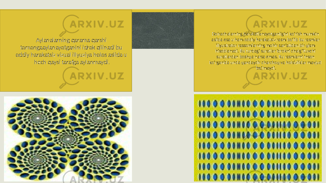 Aylanalarning qarama qarshi tomongaaylanayotganini idrok qilinadi bu oddiy harakatsiz vizual illyuziya holos aslida u hech qaysi tarafga aylanmaydi. Doirachalarning harakatlanayotganligini ko’rish mumkin aslida esa u ham oddiy harakatsiz rasm bo’lib bu rasmlar illyustrator rassomlarning mohir san’atidan bir qism hisoblanadi. Bu turdagi suratlar idrokni chalg’ituvchi suratlardan boshqa narsa emas. Bu rasmlarni inson ko’rganida unda qandaydir charchoq va holsizliklar mavjud bo’lmaydi. 