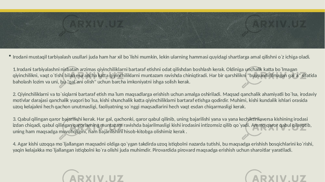  Irodani mustaqil tarbiyalash usullari juda ham har xil bo`lishi mumkin, lekin ularning hammasi quyidagi shartlarga amal qilishni o`z ichiga oladi. 1.Irodani tarbiyalashni nisbatan arzimas qiyinchiliklarni bartaraf etishni odat qilishdan boshlash kerak. Oldiniga unchalik katta bo`lmagan qiyinchilikni, vaqt o`tishi bilan esa ancha katta qiyinchiliklarni muntazam ravishda chiniqtiradi. Har bir qarshilikni &#34;buysundirilmagan qal`a&#34; sifatida baholash lozim va uni, bu &#34;qal`ani olish&#34; uchun barcha imkoniyatni ishga solish kerak. 2. Qiyinchiliklarni va to`siqlarni bartaraf etish ma`lum maqsadlarga erishish uchun amalga oshiriladi. Maqsad qanchalik ahamiyatli bo`lsa, irodaviy motivlar darajasi qanchalik yuqori bo`lsa, kishi shunchalik katta qiyinchiliklarni bartaraf etishga qodirdir. Muhimi, kishi kundalik ishlari orasida uzoq kelajakni hech qachon unutmasligi, faoliyatning so`nggi maqsadlarini hech vaqt esdan chiqarmasligi kerak. 3. Qabul qilingan qaror bajarilishi kerak. Har gal, qachonki, qaror qabul qilinib, uning bajarilishi yana va yana kechiktirilaversa kishining irodasi izdan chiqadi, qabul qilingan qarorlarning muntazam ravishda bajarilmasligi kishi irodasini intizomsiz qilib qo`yadi. Ammo qaror qabul qilayotib, uning ham maqsadga muvofiqligini, ham bajarilishini hisob-kitobga olishimiz kerak . 4. Agar kishi uzoqqa mo`ljallangan maqsadni oldiga qo`ygan takdirda uzoq istiqbolni nazarda tutishi, bu maqsadga erishish bosqichlarini ko`rishi, yaqin kelajakka mo`ljallangan istiqbolni ko`ra olishi juda muhimdir. Pirovardida pirovard maqsadga erishish uchun sharoitlar yaratiladi. 