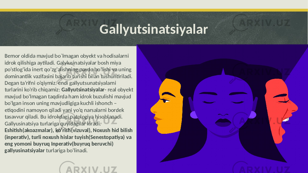 Gallyutsinatsiyalar Bemor oldida mavjud bo`lmagan obyekt va hodisalarni idrok qilishiga aytiladi. Galylusinatsiyalar bosh miya po’stlog‘ida inert qo‘zg‘alishning paydo bo‘lishi va uning dominantlik vazifasini bajarib turishi bilan tushuntiriladi. Degan ta’rifni o’qiymiz. endi gallyutsunatsiyalarni turlarini ko’rib chiqamiz: Gallyutsinatsiyalar - real obyekt mavjud bo’lmagan taqdirda ham idrok buzulishi mavjud bo’lgan inson uning mavjudligiga kuchli ishonch – etiqodini namoyon qiladi yani yo’q narsalarni bordek tasavvur qiladi. Bu idrokdagi patologiya hisoblanadi. Gallyusinatsiya turlariga quyidagilar kiradi. Eshitish(akoazmalar), ko’rish(vizuval), Noxush hid bilish (inperativ), turli noxush hislar tuyish(Senestopatiya) va eng yomoni buyruq Inperativ(buyruq beruvchi) gallyusinatsiyalar turlariga bo’linadi. 