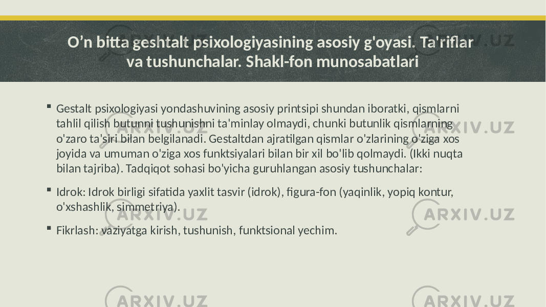 O’n bitta geshtalt psixologiyasining asosiy g&#39;oyasi. Ta&#39;riflar va tushunchalar. Shakl-fon munosabatlari  Gestalt psixologiyasi yondashuvining asosiy printsipi shundan iboratki, qismlarni tahlil qilish butunni tushunishni ta&#39;minlay olmaydi, chunki butunlik qismlarning o&#39;zaro ta&#39;siri bilan belgilanadi. Gestaltdan ajratilgan qismlar o&#39;zlarining o&#39;ziga xos joyida va umuman o&#39;ziga xos funktsiyalari bilan bir xil bo&#39;lib qolmaydi. (Ikki nuqta bilan tajriba). Tadqiqot sohasi bo&#39;yicha guruhlangan asosiy tushunchalar:  Idrok: Idrok birligi sifatida yaxlit tasvir (idrok), figura-fon (yaqinlik, yopiq kontur, o&#39;xshashlik, simmetriya).  Fikrlash: vaziyatga kirish, tushunish, funktsional yechim. 