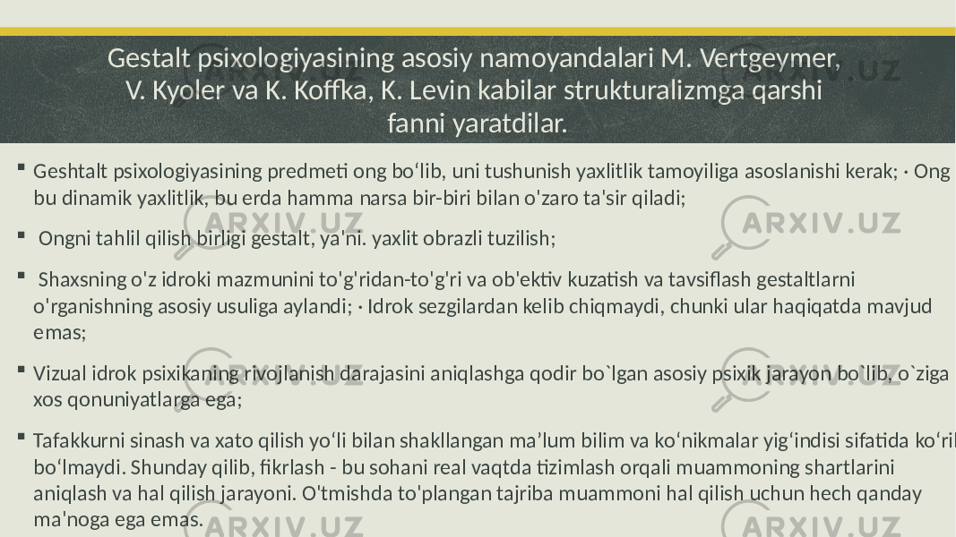 Gestalt psixologiyasining asosiy namoyandalari M. Vertgeymer, V. Kyoler va K. Koffka, K. Levin kabilar strukturalizmga qarshi fanni yaratdilar.  Geshtalt psixologiyasining predmeti ong bo‘lib, uni tushunish yaxlitlik tamoyiliga asoslanishi kerak; · Ong - bu dinamik yaxlitlik, bu erda hamma narsa bir-biri bilan o&#39;zaro ta&#39;sir qiladi;  Ongni tahlil qilish birligi gestalt, ya&#39;ni. yaxlit obrazli tuzilish;  Shaxsning o&#39;z idroki mazmunini to&#39;g&#39;ridan-to&#39;g&#39;ri va ob&#39;ektiv kuzatish va tavsiflash gestaltlarni o&#39;rganishning asosiy usuliga aylandi; · Idrok sezgilardan kelib chiqmaydi, chunki ular haqiqatda mavjud emas;  Vizual idrok psixikaning rivojlanish darajasini aniqlashga qodir bo`lgan asosiy psixik jarayon bo`lib, o`ziga xos qonuniyatlarga ega;  Tafakkurni sinash va xato qilish yo‘li bilan shakllangan ma’lum bilim va ko‘nikmalar yig‘indisi sifatida ko‘rib bo‘lmaydi. Shunday qilib, fikrlash - bu sohani real vaqtda tizimlash orqali muammoning shartlarini aniqlash va hal qilish jarayoni. O&#39;tmishda to&#39;plangan tajriba muammoni hal qilish uchun hech qanday ma&#39;noga ega emas. 