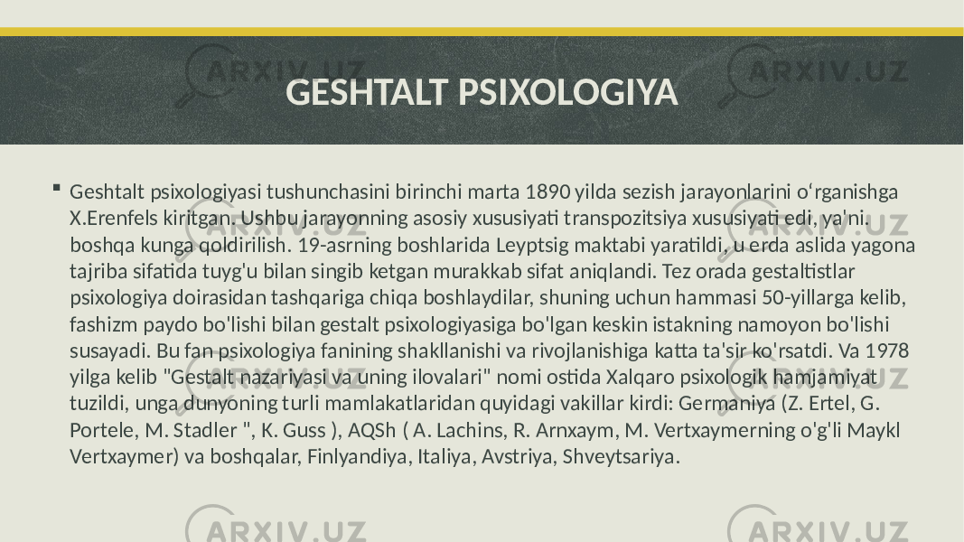 GESHTALT PSIXOLOGIYA  Geshtalt psixologiyasi tushunchasini birinchi marta 1890 yilda sezish jarayonlarini o‘rganishga X.Erenfels kiritgan. Ushbu jarayonning asosiy xususiyati transpozitsiya xususiyati edi, ya&#39;ni. boshqa kunga qoldirilish. 19-asrning boshlarida Leyptsig maktabi yaratildi, u erda aslida yagona tajriba sifatida tuyg&#39;u bilan singib ketgan murakkab sifat aniqlandi. Tez orada gestaltistlar psixologiya doirasidan tashqariga chiqa boshlaydilar, shuning uchun hammasi 50-yillarga kelib, fashizm paydo bo&#39;lishi bilan gestalt psixologiyasiga bo&#39;lgan keskin istakning namoyon bo&#39;lishi susayadi. Bu fan psixologiya fanining shakllanishi va rivojlanishiga katta ta&#39;sir ko&#39;rsatdi. Va 1978 yilga kelib &#34;Gestalt nazariyasi va uning ilovalari&#34; nomi ostida Xalqaro psixologik hamjamiyat tuzildi, unga dunyoning turli mamlakatlaridan quyidagi vakillar kirdi: Germaniya (Z. Ertel, G. Portele, M. Stadler &#34;, K. Guss ), AQSh ( A. Lachins, R. Arnxaym, M. Vertxaymerning o&#39;g&#39;li Maykl Vertxaymer) va boshqalar, Finlyandiya, Italiya, Avstriya, Shveytsariya. 