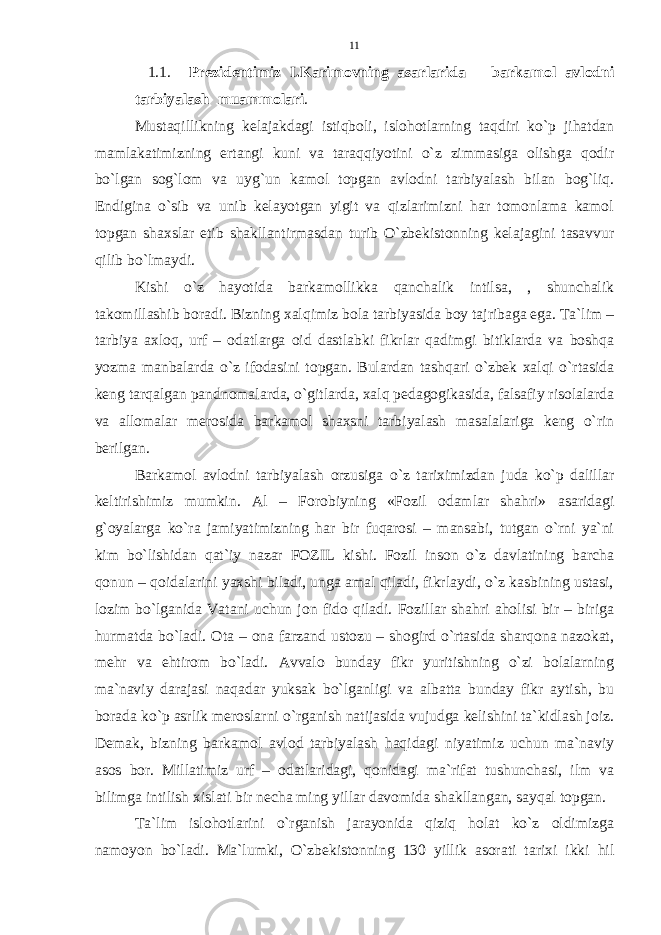  1.1. Prezidentimiz I.Karimovning asarlarida – barkamol avlodni tarbiyalash muammolari . Mustaqillikning kelajakdagi istiqboli, islohotlarning taqdiri ko`p jihatdan mamlakatimizning ertangi kuni va taraqqiyotini o`z zimmasiga olishga qodir bo`lgan sog`lom va uyg`un kamol topgan avlodni tarbiyalash bilan bog`liq. Endigina o`sib va unib kelayotgan yigit va qizlarimizni har tomonlama kamol topgan shaxslar etib shakllantirmasdan turib O`zbekistonning kelajagini tasavvur qilib bo`lmaydi. Kishi o`z hayotida barkamollikka qanchalik intilsa, , shunchalik takomillashib boradi. Bizning xalqimiz bola tarbiyasida boy tajribaga ega. Ta`lim – tarbiya axloq, urf – odatlarga oid dastlabki fikrlar qadimgi bitiklarda va boshqa yozma manbalarda o`z ifodasini topgan. Bulardan tashqari o`zbek xalqi o`rtasida keng tarqalgan pandnomalarda, o`gitlarda, xalq pedagogikasida, falsafiy risolalarda va allomalar merosida barkamol shaxsni tarbiyalash masalalariga keng o`rin berilgan. Barkamol avlodni tarbiyalash orzusiga o`z tariximizdan juda ko`p dalillar keltirishimiz mumkin. Al – Forobiyning «Fozil odamlar shahri» asaridagi g`oyalarga ko`ra jamiyatimizning har bir fuqarosi – mansabi, tutgan o`rni ya`ni kim bo`lishidan qat`iy nazar FOZIL kishi. Fozil inson o`z davlatining barcha qonun – qoidalarini yaxshi biladi, unga amal qiladi, fikrlaydi, o`z kasbining ustasi, lozim bo`lganida Vatani uchun jon fido qiladi. Fozillar shahri aholisi bir – biriga hurmatda bo`ladi. Ota – ona farzand ustozu – shogird o`rtasida sharqona nazokat, mehr va ehtirom bo`ladi. Avvalo bunday fikr yuritishning o`zi bolalarning ma`naviy darajasi naqadar yuksak bo`lganligi va albatta bunday fikr aytish, bu borada ko`p asrlik meroslarni o`rganish natijasida vujudga kelishini ta`kidlash joiz. Demak, bizning barkamol avlod tarbiyalash haqidagi niyatimiz uchun ma`naviy asos bor. Millatimiz urf – odatlaridagi, qonidagi ma`rifat tushunchasi, ilm va bilimga intilish xislati bir necha ming yillar davomida shakllangan, sayqal topgan. Ta`lim islohotlarini o`rganish jarayonida qiziq holat ko`z oldimizga namoyon bo`ladi. Ma`lumki, O`zbekistonning 130 yillik asorati tarixi ikki hil 11 