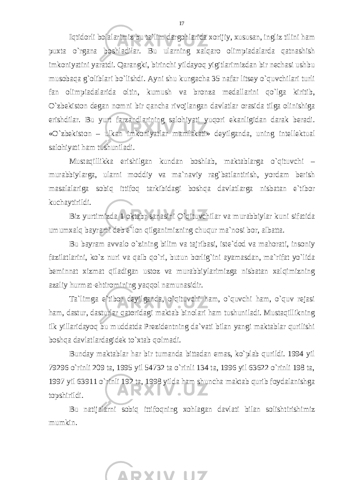 Iqtidorli bolalarimiz bu ta`lim dargohlarida xorijiy, xususan, ingliz tilini ham puxta o`rgana boshladilar. Bu ularning xalqaro olimpiadalarda qatnashish imkoniyatini yaratdi. Qarangki, birinchi yildayoq yigitlarimizdan bir nechasi ushbu musobaqa g`oliblari bo`lishdi. Ayni shu kungacha 35 nafar litsey o`quvchilari turli fan olimpiadalarida oltin, kumush va bronza medallarini qo`lga kiritib, O`zbekiston degan nomni bir qancha rivojlangan davlatlar orasida tilga olinishiga erishdilar. Bu yurt farzandlarining salohiyati yuqori ekanligidan darak beradi. «O`zbekiston – ulkan imkoniyatlar mamlakati» deyilganda, uning intellektual salohiyati ham tushuniladi. Mustaqillikka erishilgan kundan boshlab, maktablarga o`qituvchi – murabbiylarga, ularni moddiy va ma`naviy rag`batlantirish, yordam berish masalalariga sobiq ittifoq tarkibidagi boshqa davlatlarga nisbatan e`tibor kuchaytirildi. Biz yurtimizda 1 oktabr sanasini O`qituvchilar va murabbiylar kuni sifatida umumxalq bayrami deb e`lon qilganimizning chuqur ma`nosi bor, albatta. Bu bayram avvalo o`zining bilim va tajribasi, iste`dod va mahorati, insoniy fazilatlarini, ko`z nuri va qalb qo`ri, butun borlig`ini ayamasdan, ma`rifat yo`lida beminnat xizmat qiladigan ustoz va murabbiylarimizga nisbatan xalqimizning azaliy hurmat-ehtiromining yaqqol namunasidir. Ta`limga e`tibor deyilganda, o`qituvchi ham, o`quvchi ham, o`quv rejasi ham, dastur, dasturlar qatoridagi maktab binolari ham tushuniladi. Mustaqillikning ilk yillaridayoq bu muddatda Prezidentning da`vati bilan yangi maktablar qurilishi boshqa davlatlardagidek to`xtab qolmadi. Bunday maktablar har bir tumanda bittadan emas, ko`plab qurildi. 1994 yil 79296 o`rinli 209 ta, 1995 yil 54732 ta o`rinli 134 ta, 1996 yil 63622 o`rinli 198 ta, 1997 yil 63911 o`rinli 192 ta, 1998 yilda ham shuncha maktab qurib foydalanishga topshirildi. Bu natijalarni sobiq ittifoqning xohlagan davlati bilan solishtirishimiz mumkin. 17 