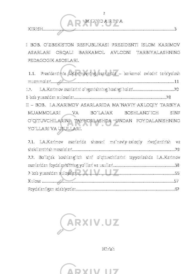 M U N D A R I J A KIRISH .................................................................................................................. .3 I BOB. O`ZBEKISTON RESPUBLIKASI PREZIDENTI ISLOM KARIMOV ASARLARI ORQALI BARKAMOL AVLODNI TARBIYALASHNING PEDAGOGIK ASOSLARI. 1.1. Prezidentimiz I.Karimovning asarlarida – barkamol avlodni tarbiyalash muammolari. ...........................................................................................................11 1.2. I.A.Karimov asarlarini o`rganishning hozirgi holati....................................20 1-bob yuzasidan xulosalar.................................................................................28 II – BOB. I.A.KARIMOV ASARLARIDA MA`NAVIY-AXLOQIY TARBIYA MUAMMOLARI VA BO`LAJAK BOSHLANG`ICH SINF O`QITUVCHILARINI TAYYORLASHDA UNDAN FOYDALANISHNING YO`LLARI VA USULLARI. 2.1. I.A.Karimov asarlarida shaxsni ma`naviy-axloqiy rivojlantirish va shakllantirish masalalari..........................................................................................29 2.2. Bo`lajak boshlang`ich sinf o`qituvchilarini tayyorlashda I.A.Karimov asarlaridan foydalanishning yo`llari va usullari......................................................38 2-bob yuzasida n xulosalar................................................... ........ ............................55 Xulosa ....................................................................................................................57 Foydalanilgan adabiyotlar.......................................................................................62 Kirish 2 