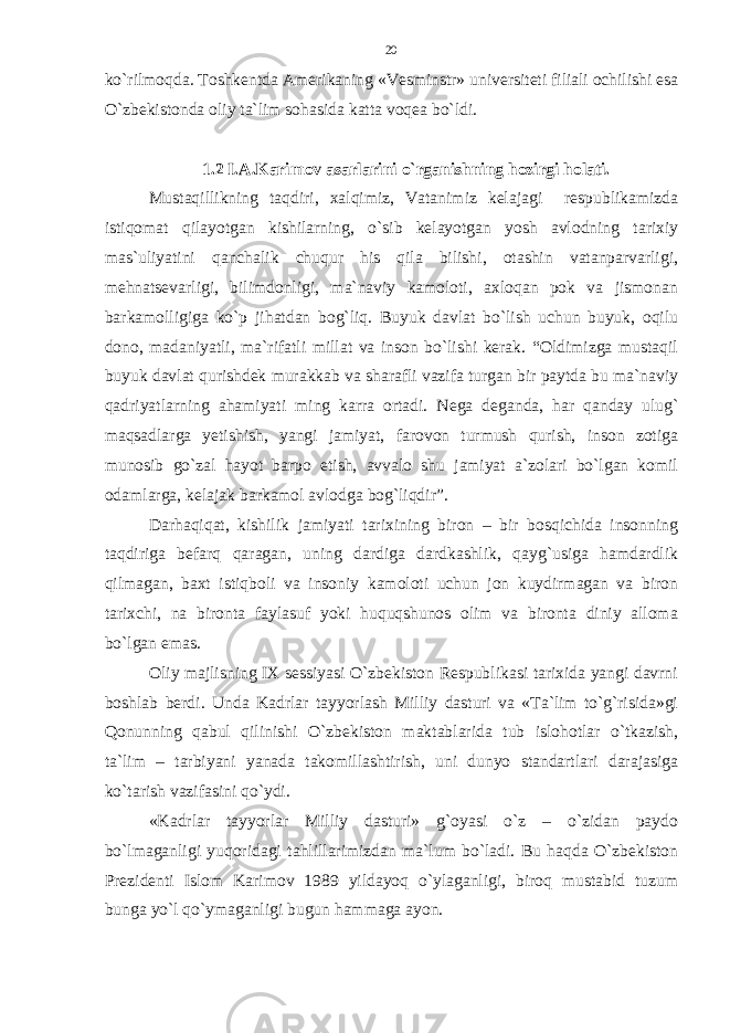 ko`rilmoqda. Toshkentda Amerikaning «Vesminstr» universiteti filiali ochilishi esa O`zbekistonda oliy ta`lim sohasida katta voqea bo`ldi. 1.2 I.A.Karimov asarlarini o`rganishning hozirgi holati. Mustaqillikning taqdiri, xalqimiz, Vatanimiz kelajagi respublikamizda istiqomat qilayotgan kishilarning, o`sib kelayotgan yosh avlodning tarixiy mas`uliyatini qanchalik chuqur his qila bilishi, otashin vatanparvarligi, mehnatsevarligi, bilimdonligi, ma`naviy kamoloti, axloqan pok va jismonan barkamolligiga ko`p jihatdan bog`liq. Buyuk davlat bo`lish uchun buyuk, oqilu dono, madaniyatli, ma`rifatli millat va inson bo`lishi kerak. “Oldimizga mustaqil buyuk davlat qurishdek murakkab va sharafli vazifa turgan bir paytda bu ma`naviy qadriyatlarning ahamiyati ming karra ortadi. Nega deganda, har qanday ulug` maqsadlarga yetishish, yangi jamiyat, farovon turmush qurish, inson zotiga munosib go`zal hayot barpo etish, avvalo shu jamiyat a`zolari bo`lgan komil odamlarga, kelajak barkamol avlodga bog`liqdir”. Darhaqiqat, kishilik jamiyati tarixining biron – bir bosqichida insonning taqdiriga befarq qaragan, uning dardiga dardkashlik, qayg`usiga hamdardlik qilmagan, baxt istiqboli va insoniy kamoloti uchun jon kuydirmagan va biron tarixchi, na bironta faylasuf yoki huquqshunos olim va bironta diniy alloma bo`lgan emas. Oliy majlisning IX sessiyasi O`zbekiston Respublikasi tarixida yangi davrni boshlab berdi. Unda Kadrlar tayyorlash Milliy dasturi va «Ta`lim to`g`risida»gi Qonunning qabul qilinishi O`zbekiston maktablarida tub islohotlar o`tkazish, ta`lim – tarbiyani yanada takomillashtirish, uni dunyo standartlari darajasiga ko`tarish vazifasini qo`ydi. «Kadrlar tayyorlar Milliy dasturi» g`oyasi o`z – o`zidan paydo bo`lmaganligi yuqoridagi tahlillarimizdan ma`lum bo`ladi. Bu haqda O`zbekiston Prezidenti Islom Karimov 1989 yildayoq o`ylaganligi, biroq mustabid tuzum bunga yo`l qo`ymaganligi bugun hammaga ayon. 20 