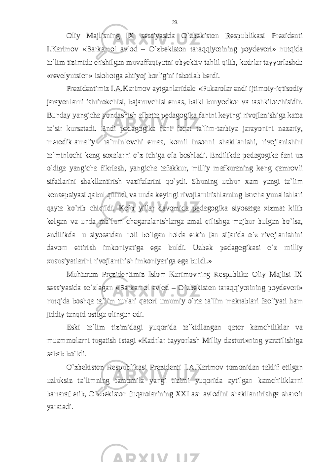 Oliy Majlisning IX sessiyasida O`zbekiston Respublikasi Prezidenti I.Karimov «Barkamol avlod – O`zbekiston taraqqiyotining poydevori» nutqida ta`lim tizimida erishilgan muvaffaqiyatni obyektiv tahlil qilib, kadrlar tayyorlashda «revolyutsion» islohotga ehtiyoj borligini isbotlab berdi. Prezidentimiz I.A.Karimov aytganlaridek: « Fukarolar endi ijtimoiy-iqtisodiy jarayonlarni ishtirokchisi, bajaruvchisi emas, balki bunyodkor va tashkilotchisidir. Bunday yangicha yondashish albatta pedagogika fanini keyingi rivojlanishiga katta ta`sir kursatadi. Endi pedagogika fani faqat ta`lim-tarbiya jarayonini nazariy, metodik-amaliy ta`minlovchi emas, komil insonni shakllanishi, rivojlanishini ta`minlochi keng soxalarni o`z ichiga ola boshladi. Endilikda pedagogika fani uz oldiga yangicha fikrlash, yangicha tafakkur, milliy mafkuraning keng qamrovli sifatlarini shakllantirish vazifalarini qo`ydi. Shuning uchun xam yangi ta`lim konsepsiyasi qabul qilindi va unda keyingi rivojlantirishlarning barcha yunalishlari qayta ko`rib chiqildi. Ko`p yillar davomida pedagogika siyosatga xizmat kilib kelgan va unda ma`lum chegaralanishlarga amal qilishga majbur bulgan bo`lsa, endilikda u siyosatdan holi bo`lgan holda erkin fan sifatida o`z rivojlanishini davom ettirish imkoniyatiga ega buldi. Uzbek pedagogikasi o`z milliy xususiyatlarini rivojlantirish imkoniyatiga ega buldi.» Muhtaram Prezidentimiz Islom Karimovning Respublika Oliy Majlisi IX sessiyasida so`zlagan «Barkamol avlod – O`zbekiston taraqqiyotining poydevori» nutqida boshqa ta`lim turlari qatori umumiy o`rta ta`lim maktablari faoliyati ham jiddiy tanqid ostiga olingan edi. Eski ta`lim tizimidagi yuqorida ta`kidlangan qator kamchiliklar va muammolarni tugatish istagi «Kadrlar tayyorlash Milliy dasturi»ning yaratilishiga sabab bo`ldi. O`zbekiston Respublikasi Prezidenti I.A.Karimov tomonidan taklif etilgan uzluksiz ta`limning tamomila yangi tizimi yuqorida aytilgan kamchiliklarni bartaraf etib, O`zbekiston fuqarolarining XXI asr avlodini shakllantirishga sharoit yaratadi. 23 