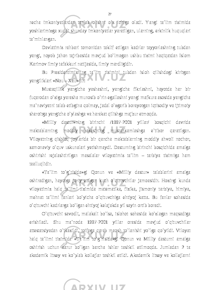 necha imkoniyatlardan tanlab olishni o`z ichiga oladi. Yangi ta`lim tizimida yoshlarimizga xuddi shunday imkoniyatlar yaratilgan, ularning, erkinlik huquqlari ta`minlangan. Davlatimiz rahbari tomonidan taklif etilgan kadrlar tayyorlashning tubdan yangi, noyob jahon tajribasida mavjud bo`lmagan ushbu tizimi haqiqatdan Islom Karimov ilmiy tafakkuri natijasida, ilmiy mardligidir. Bu Prezidentimizning ta`lim tizimini tubdan isloh qilishdagi kiritgan yangiliklari «Nou – Xau»dir. Mustaqillik yangicha yashashni, yangicha fikrlashni, hayotda har bir fuqarodan o`ziga yarasha munosib o`rin egallashni yangi mafkura asosida yangicha ma`naviyatni talab etibgina qolmay, jadal o`zgarib borayotgan iqtisodiy va ijtimoiy sharoitga yangicha o`ylashga va harakat qilishga majbur etmoqda. «Milliy dastur»ning birinchi /1997-2001 yillar/ bosqichi davrida maktablarning moddiy bazasining mustahkamlashga e`tibor qaratilgan. Viloyatning qishloq joylarida bir qancha maktablarning moddiy ahvoli nochor, zamonaviy o`quv uskunalari yetishmaydi. Dasturning birinchi bosqichida amalga oshirishi rejalashtirilgan masalalar viloyatimiz ta`lim – tarbiya tizimiga ham taalluqlidir. «Ta`lim to`g`risida»gi Qonun va «Milliy dastur» talablarini amalga oshiradigan, hayotga joriy etilgan kuch o`qituvchilar jamoasidir. Hozirgi kunda viloyatimiz halq ta`limi tizimida matematika, fizika, jismoniy tarbiya, himiya, mehnat ta`limi fanlari bo`yicha o`qituvchiga ehtiyoj katta. Bu fanlar sohasida o`qituvchi kadrlarga bo`lgan ehtiyoj kelajakda yil sayin ortib boradi. O`qituvchi savodli, malakali bo`lsa, islohot sohasida ko`zlagan maqsadiga erishiladi. Shu ma`noda 1997-2001 yillar orasida mavjud o`qituvchilar attestatsiyadan o`tkazildi, toifaga qarab maosh to`lanishi yo`lga qo`yildi. Viloyat halq ta`limi tizimida «Ta`lim to`g`risida»gi Qonun va Milliy dasturni amalga oshirish uchun zarur bo`lgan barcha ishlar tashkil etilmoqda. Jumladan 2 ta akademik litsey va ko`plab kollejlar tashkil etildi. Akademik litsey va kollejlarni 27 