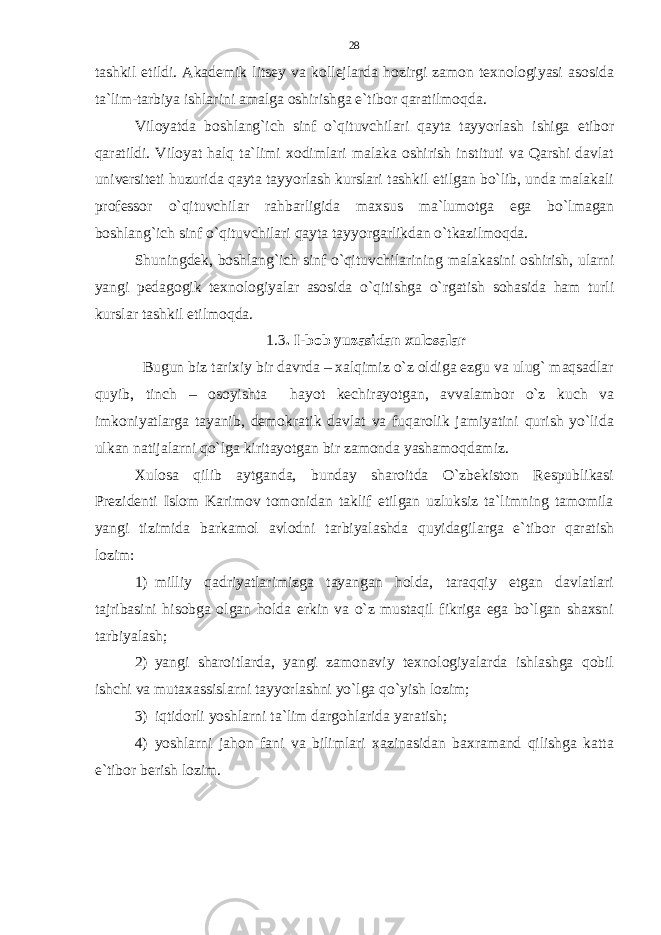 tashkil etildi. Akademik litsey va kollejlarda hozirgi zamon texnologiyasi asosida ta`lim-tarbiya ishlarini amalga oshirishga e`tibor qaratilmoqda. Viloyatda boshlang`ich sinf o`qituvchilari qayta tayyorlash ishiga etibor qaratildi. Viloyat halq ta`limi xodimlari malaka oshirish instituti va Qarshi davlat universiteti huzurida qayta tayyorlash kurslari tashkil etilgan bo`lib, unda malakali professor o`qituvchilar rahbarligida maxsus ma`lumotga ega bo`lmagan boshlang`ich sinf o`qituvchilari qayta tayyorgarlikdan o`tkazilmoqda. Shuningdek, boshlang`ich sinf o`qituvchilarining malakasini oshirish, ularni yangi pedagogik texnologiyalar asosida o`qitishga o`rgatish sohasida ham turli kurslar tashkil etilmoqda. 1.3 . I - bob yuzasidan xulosalar Bugun biz tarixiy bir davrda – xalqimiz o`z oldiga ezgu va ulug` maqsadlar quyib, tinch – osoyishta hayot kechirayotgan, avvalambor o`z kuch va imkoniyatlarga tayanib, demokratik davlat va fuqarolik jamiyatini qurish yo`lida ulkan natijalarni qo`lga kiritayotgan bir zamonda yashamoqdamiz. Xulosa qilib aytganda, bunday sharoitda O`zbekiston Respublikasi Prezidenti Islom Karimov tomonidan taklif etilgan uzluksiz ta`limning tamomila yangi tizimida barkamol avlodni tarbiyalashda quyidagilarga e`tibor qaratish lozim: 1) milliy qadriyatlarimizga tayangan holda, taraqqiy etgan davlatlari tajribasini hisobga olgan holda erkin va o`z mustaqil fikriga ega bo`lgan shaxsni tarbiyalash; 2) yangi sharoitlarda, yangi zamonaviy texnologiyalarda ishlashga qobil ishchi va mutaxassislarni tayyorlashni yo`lga qo`yish lozim; 3) iqtidorli yoshlarni ta`lim dargohlarida yaratish; 4) yoshlarni jahon fani va bilimlari xazinasidan baxramand qilishga katta e`tibor berish lozim. 28 