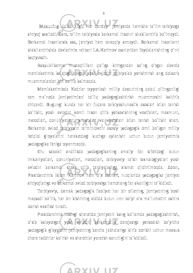 Mаzuning dоlzаrbligi. Har qanday jamiyatda hamisha ta`lim-tarbiyaga ehtiyoj seziladi. Zero, ta`lim-tarbiyasiz barkamol insonni shakllantirib bo`lmaydi. Barkamol insonlarsiz esa, jamiyat ham taraqqiy etmaydi. Barkamol insonlarni shakllantirishda davlatimiz rahbari I.A.Karimov asarlaridan foydalanishning o`rni beqiyosdir. Respublikamiz mustaqillikni qo`lga kiritgandan so`ng o`tgan davrda mamlakatimiz kelajagi bulgan yosh avlodni tarbiyalab yetishtirish eng dolzarb muammolardan biri bo`lib kelmoqda. Mamlakatimizda Kadrlar tayyorlash milliy dasturining qabul qilinganligi tom ma`noda jamiyatimizni to`liq pedagoglashtirish muammosini keltirib chiqardi. Bugungi kunda har bir fuqaro tarbiyashunoslik asoslari bilan tanish bo`lishi, yosh avlodni komil inson qilib yetkazishning vazifalari, mazmuni, metodlari, qonuniyatlari, prinsiplari va vositalari bilan tanish bo`lishi shart. Barkamol avlod tarbiyasini ta`minlovchi asosiy pedagogik omil bo`lgan milliy istiqlol g`oyalarini harakatdagi kuchga aylanishi uchun butun jamiyatimiz pedagogika faniga tayanmoqda . Shu sababli endilikda pedagogikaning amaliy fan sifatidagi butun imkoniyatlari, qonuniyatlari, metodlari, tarbiyaviy ta`sir texnologiyalari yosh avlodni barkamol shaxs qilib tarbiyalashga xizmat qildirilmoqda. Zotan, Prezidentimiz Islom Karimov ham o`z asarlari, nutqlarida pedagogika jamiyat ehtiyojlariga va barkamol avlod tarbiyasiga hamohang fan ekanligini ta`kidladi. Tarbiyaviy, demak pedagogik faoliyat har bir oilaning, jamiyatning bosh maqsadi bo`lib, har bir kishining oldida butun umr bo`yi o`z ma`lumotini oshira borish vazifasi turadi. Prezidentimiz hozirgi sharoitda jamiyatni keng ko`lamda pedagoglashtirish, o`sib kelayotgan yosh avlodni barkamollik darajasiga yetkazish bo`yicha pedagogik g`oyalarni jamiyatning barcha jabhalariga kirib borishi uchun maxsus chora-tadbirlar ko`rish va sharoitlar yaratish zarurligini ta`kidladi. 3 