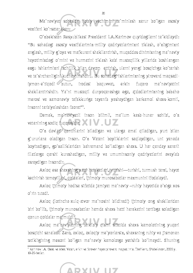 Ma`naviyat sohasida ijobiy yechimini ta`minlash zarur bo`lgan asosiy vazifani ko`rsatar ekan: O`zbekiston Respublikasi Prezidenti I.A.Karimov quyidagilarni ta`kidlaydi: “Bu sohadagi asosiy vazifalarimiz-milliy qadriyatlarimizni tiklash, o`zligimizni anglash, milliy g`oya va mafkurani shakllantirish, muqaddas dinimizning ma`naviy hayotimizdagi o`rnini va hurmatini tiklash kabi mustaqillik yillarida boshlangan ezgu ishlarimizni izchillik bilan davom ettirish, ularni yangi bosqichga ko`tarish va ta`sirchanligini kuchaytirishdir... Bu sohadagi ishlarimizning pirovard maqsadi- iymon-e`tiqodi butun, irodasi baquvvat, erkin fuqoro ma`naviyatini shakllantirishdir. Ya`ni mustaqil dunyoqarashga ega, ajdodlarimizning bebaho merosi va zamonaviy tafakkuriga tayanib yashaydigan barkamol shaxs-komil, insonni tarbiyalashdan iborat” 1 . Demak, ma`naviyatli inson bilimli, ma`lum kasb-hunar sohibi, o`z vatanining sodiq fuqorosidir. O`z davlati qonunlarini biladigan va ularga amal qiladigan, yurt bilan g`ururlana oladigan inson. O`z Vatani boyliklarini saqlaydigan, uni yanada boyitadigan, go`zalliklaridan bahramand bo`ladigan shaxs. U har qanday zararli illatlarga qarshi kurashadigan, milliy va umuminsoniy qadriyatlarini avaylab asraydigan insondir. Axloq esa shaxsning xatti-harakatlari, yurishi—turishi, turmush tarzi, hayot kechirish tamoyillari, qoidalari, ijtimoiy munosabatlar mazmunini ifodalaydi. Axloq ijtimoiy hodisa sifatida jamiyat ma`naviy –ruhiy hayotida o`ziga xos o`rin tutadi. Axloq (lotincha-xulq-atvor ma`nosini bildiradi) ijtimoiy ong shakllaridan biri bo`lib, ijtimoiy munosabatlar hamda shaxs hatti harakatini tartibga soladigan qonun qoidalar majmuidir. Axloq ma`naviyatning tarkibiy qismi sifatida shaxs kamolotining yuqori bosqichi sanaladi. Zero, axloq, axloqiy me`yorlarsiz, shaxsning ruhiy va jismonan tetikligining mezoni bo`lgan ma`naviy kamolotga yetishib bo`lmaydi. Shuning 1 Karimov I.A. Ozod va obod Vatan, erkin va farovon hayot pirovard maqsadimiz. Toshkent, O’ zbekiston, 2000 y. 19-20-betlar. 30 