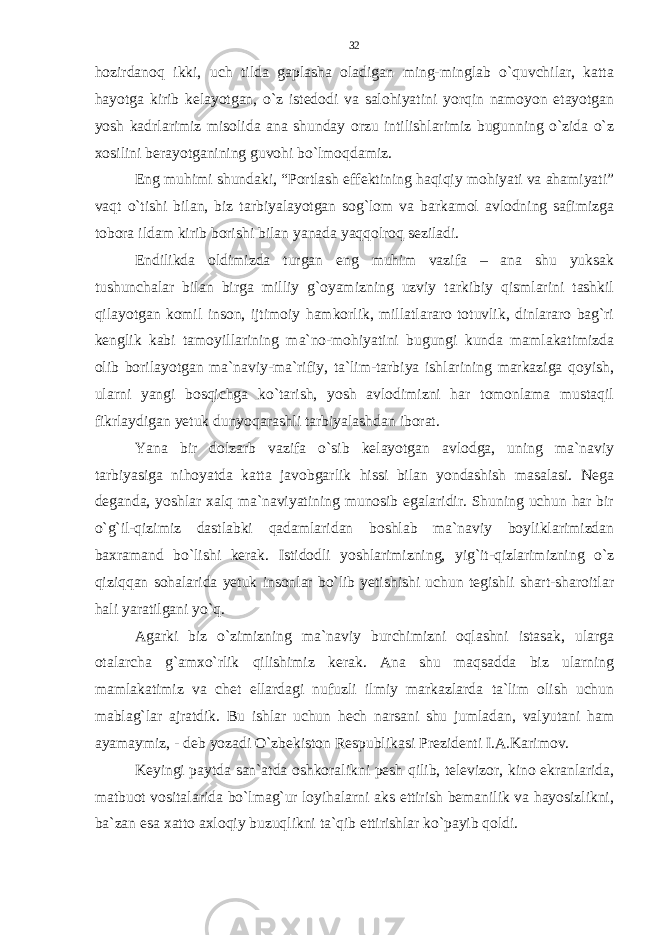 hozirdanoq ikki, uch tilda gaplasha oladigan ming-minglab o`quvchilar, katta hayotga kirib kelayotgan, o`z istedodi va salohiyatini yorqin namoyon etayotgan yosh kadrlarimiz misolida ana shunday orzu intilishlarimiz bugunning o`zida o`z xosilini berayotganining guvohi bo`lmoqdamiz. Eng muhimi shundaki, “Portlash effektining haqiqiy mohiyati va ahamiyati” vaqt o`tishi bilan, biz tarbiyalayotgan sog`lom va barkamol avlodning safimizga tobora ildam kirib borishi bilan yanada yaqqolroq seziladi. Endilikda oldimizda turgan eng muhim vazifa – ana shu yuksak tushunchalar bilan birga milliy g`oyamizning uzviy tarkibiy qismlarini tashkil qilayotgan komil inson, ijtimoiy hamkorlik, millatlararo totuvlik, dinlararo bag`ri kenglik kabi tamoyillarining ma`no-mohiyatini bugungi kunda mamlakatimizda olib borilayotgan ma`naviy-ma`rifiy, ta`lim-tarbiya ishlarining markaziga qoyish, ularni yangi bosqichga ko`tarish, yosh avlodimizni har tomonlama mustaqil fikrlaydigan yetuk dunyoqarashli tarbiyalashdan iborat. Yana bir dolzarb vazifa o`sib kelayotgan avlodga, uning ma`naviy tarbiyasiga nihoyatda katta javobgarlik hissi bilan yondashish masalasi. Nega deganda, yoshlar xalq ma`naviyatining munosib egalaridir. Shuning uchun har bir o`g`il-qizimiz dastlabki qadamlaridan boshlab ma`naviy boyliklarimizdan baxramand bo`lishi kerak. Istidodli yoshlarimizning, yig`it-qizlarimizning o`z qiziqqan sohalarida yetuk insonlar bo`lib yetishishi uchun tegishli shart-sharoitlar hali yaratilgani yo`q. Agarki biz o`zimizning ma`naviy burchimizni oqlashni istasak, ularga otalarcha g`amxo`rlik qilishimiz kerak. Ana shu maqsadda biz ularning mamlakatimiz va chet ellardagi nufuzli ilmiy markazlarda ta`lim olish uchun mablag`lar ajratdik. Bu ishlar uchun hech narsani shu jumladan, valyutani ham ayamaymiz, - deb yozadi O`zbekiston Respublikasi Prezidenti I.A.Karimov. Keyingi paytda san`atda oshkoralikni pesh qilib, televizor, kino ekranlarida, matbuot vositalarida bo`lmag`ur loyihalarni aks ettirish bemanilik va hayosizlikni, ba`zan esa xatto axloqiy buzuqlikni ta`qib ettirishlar ko`payib qoldi. 32 